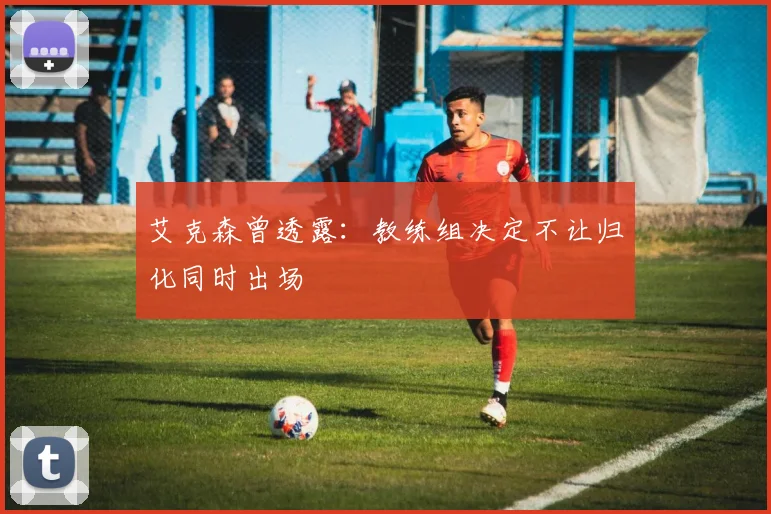 艾克森曾透露：教练组决定不让归化同时出场