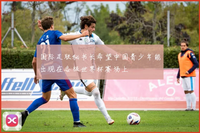 国际足联秘书长希望中国青少年能出现在各级世界杯赛场上