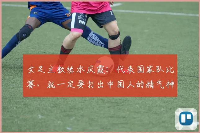 女足主教练水庆霞：代表国家队比赛，就一定要打出中国人的精气神
