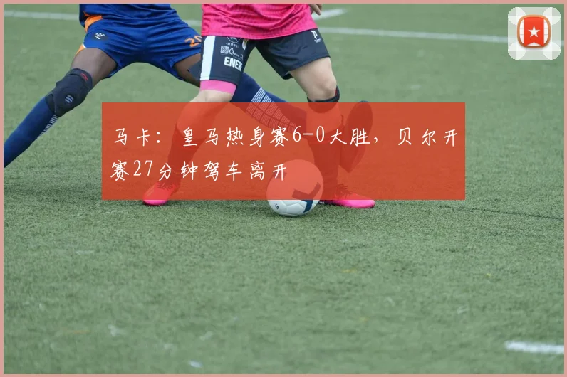 马卡：皇马热身赛6-0大胜，贝尔开赛27分钟驾车离开