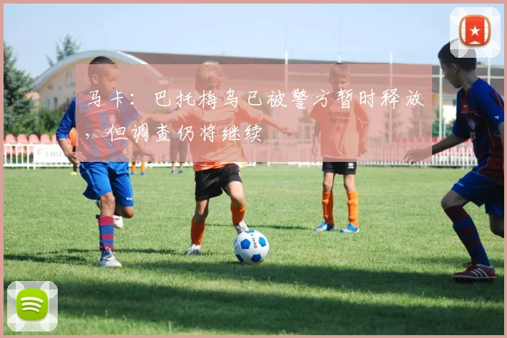马卡：巴托梅乌已被警方暂时释放，但调查仍将继续