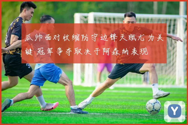 瓜帅面对收缩防守边锋天赋尤为关键 冠军争夺取决于阿森纳表现