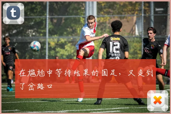 在尴尬中等待结果的国足，又走到了岔路口