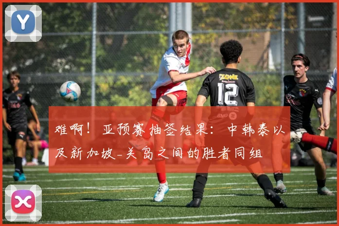 难啊！亚预赛抽签结果：中韩泰以及新加坡_关岛之间的胜者同组