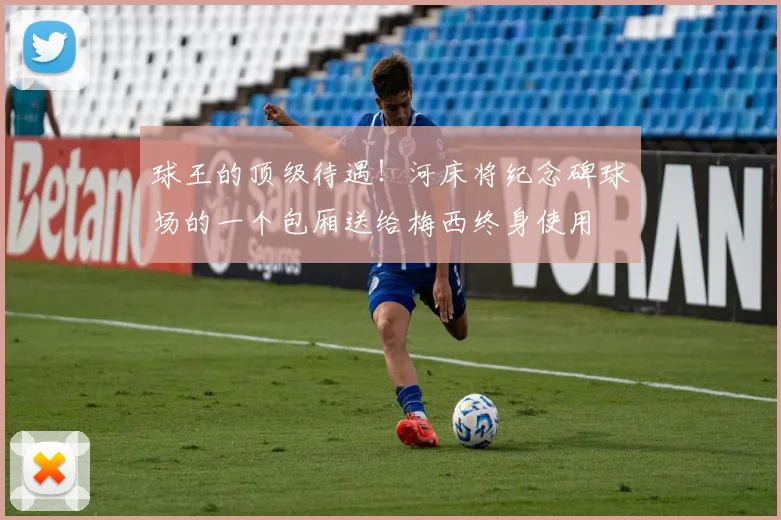 球王的顶级待遇！河床将纪念碑球场的一个包厢送给梅西终身使用