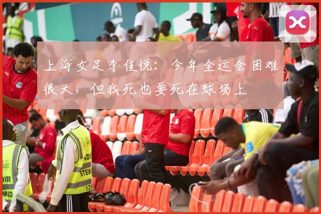 上海女足李佳悦：今年全运会困难很大，但我死也要死在球场上