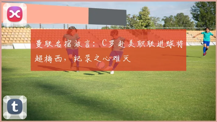 曼联名宿放言：C罗赴美职联进球将超梅西，纪录之心难灭