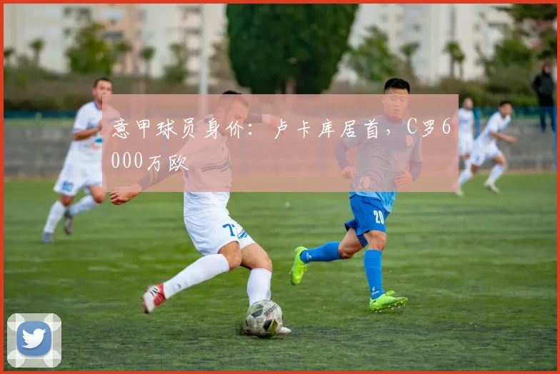 意甲球员身价：卢卡库居首，C罗6000万欧