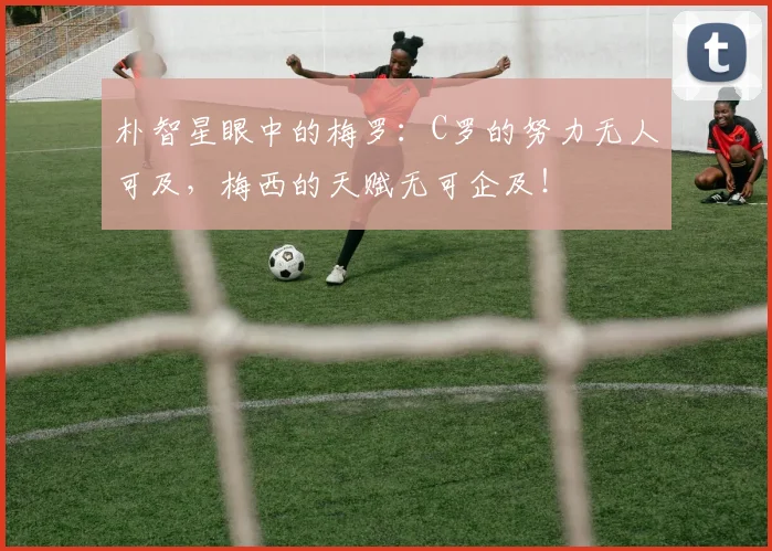朴智星眼中的梅罗：C罗的努力无人可及，梅西的天赋无可企及！