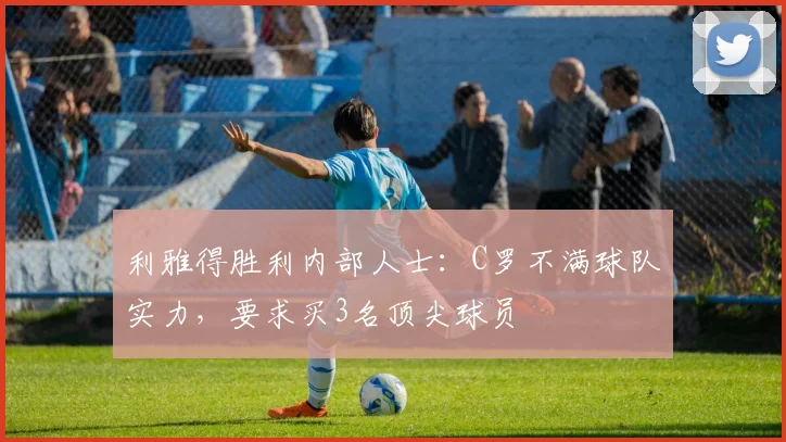 利雅得胜利内部人士：C罗不满球队实力，要求买3名顶尖球员