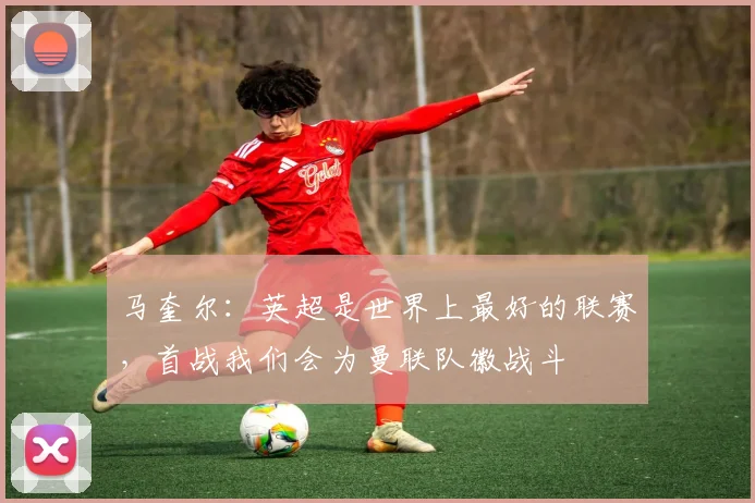马奎尔：英超是世界上最好的联赛，首战我们会为曼联队徽战斗