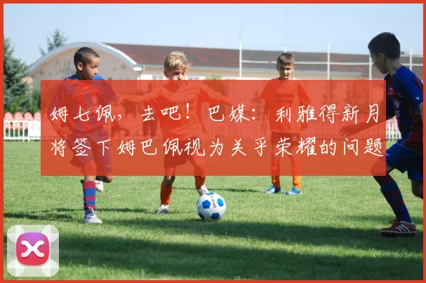 姆七佩，去吧！巴媒：利雅得新月将签下姆巴佩视为关乎荣耀的问题