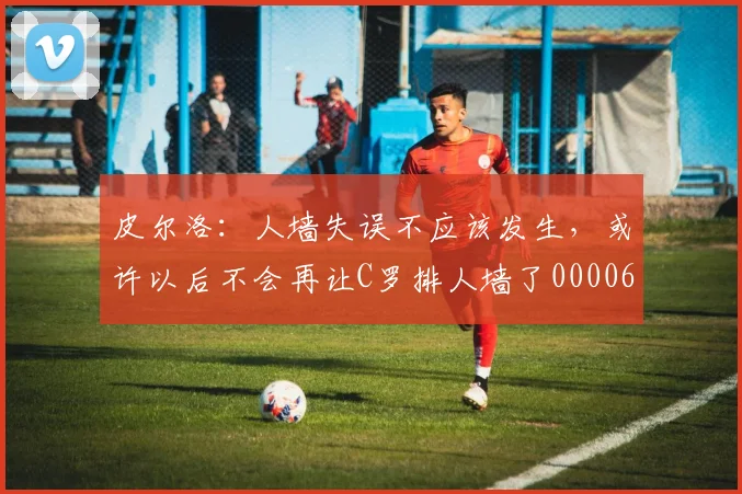 皮尔洛：人墙失误不应该发生，或许以后不会再让C罗排人墙了0000644