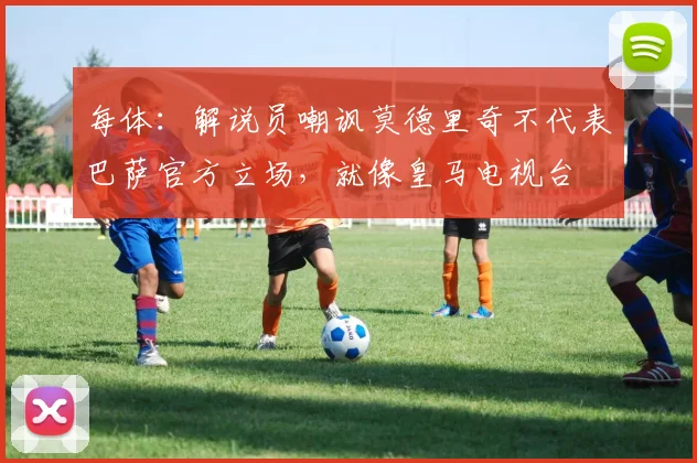 每体：解说员嘲讽莫德里奇不代表巴萨官方立场，就像皇马电视台