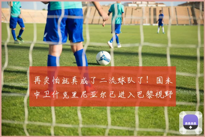再卖怕就真成了二流球队了！国米中卫什克里尼亚尔已进入巴黎视野