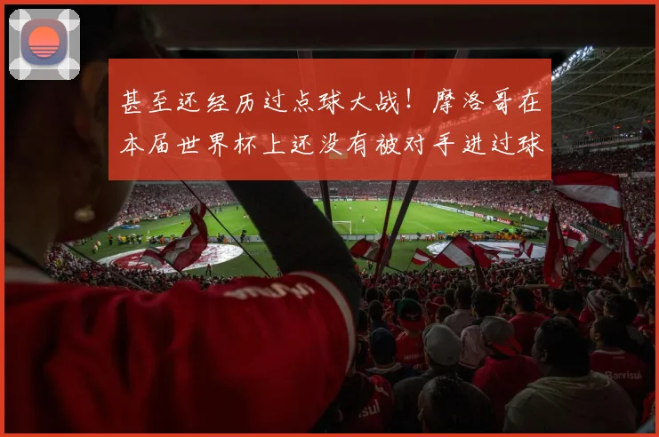 甚至还经历过点球大战！摩洛哥在本届世界杯上还没有被对手进过球