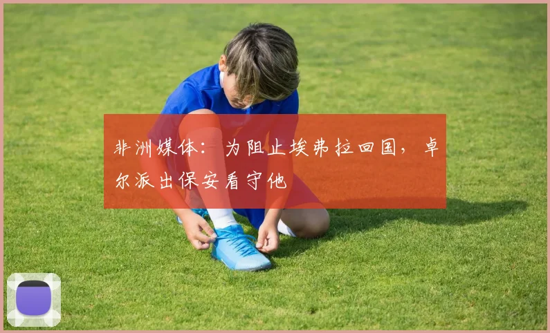 非洲媒体：为阻止埃弗拉回国，卓尔派出保安看守他