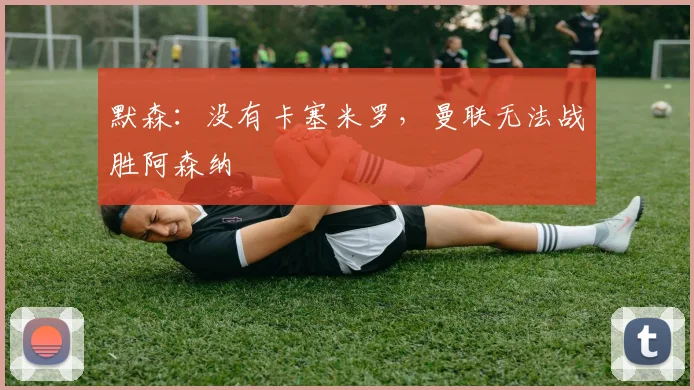 默森：没有卡塞米罗，曼联无法战胜阿森纳