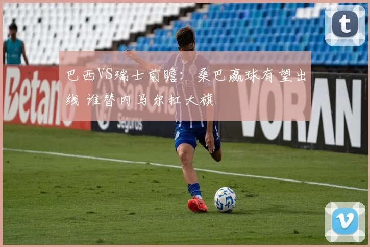 巴西VS瑞士前瞻：桑巴赢球有望出线 谁替内马尔扛大旗