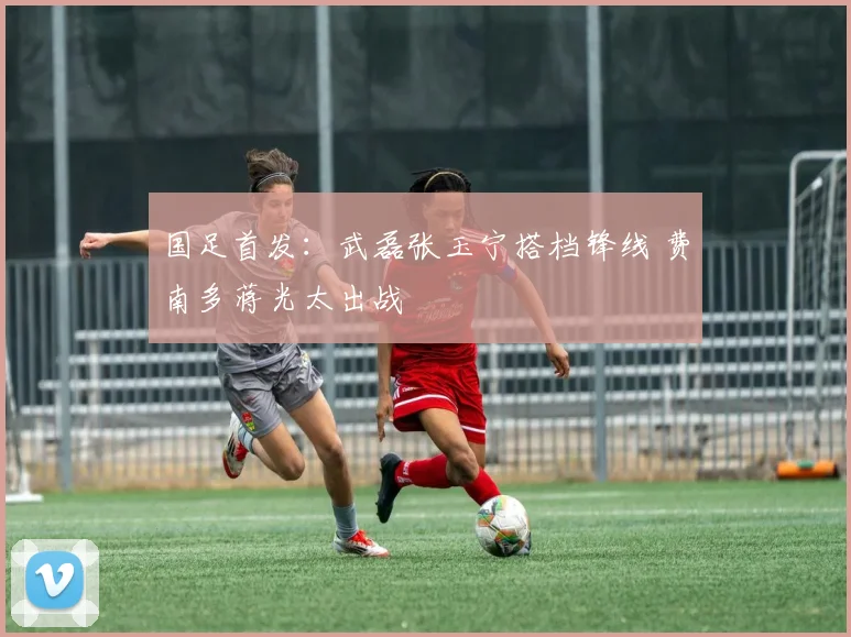 国足首发：武磊张玉宁搭档锋线 费南多蒋光太出战