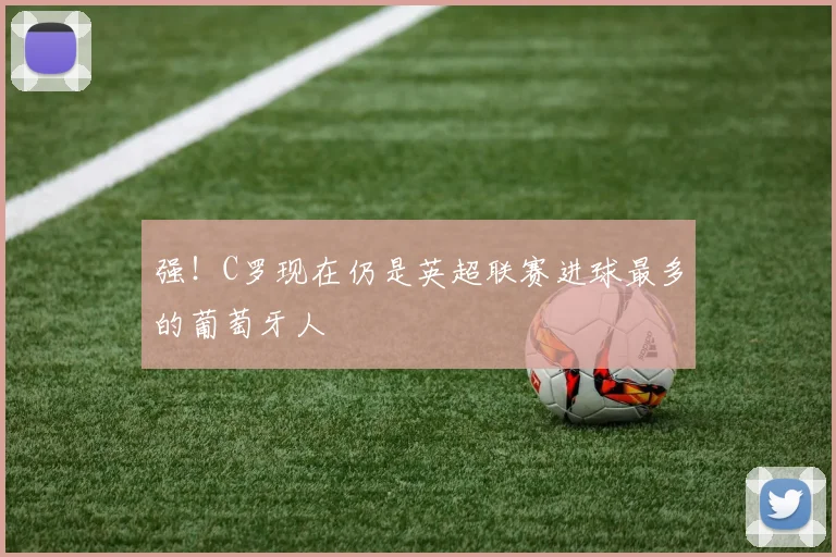 强！C罗现在仍是英超联赛进球最多的葡萄牙人