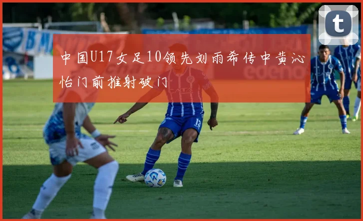 中国U17女足10领先刘雨希传中黄沁怡门前推射破门