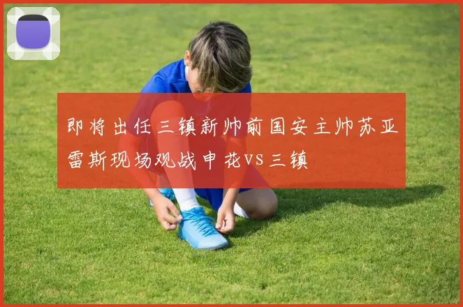 即将出任三镇新帅前国安主帅苏亚雷斯现场观战申花vs三镇