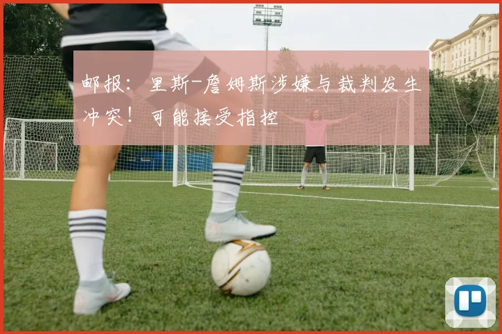 邮报：里斯-詹姆斯涉嫌与裁判发生冲突！可能接受指控