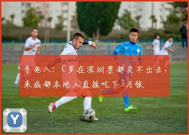 李老八：C罗在深圳票都卖不出去，来成都本地人直接吃下3万张