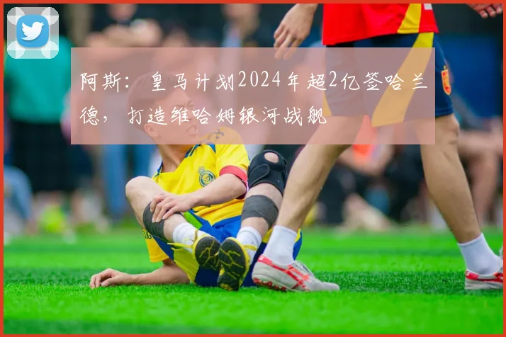 阿斯：皇马计划2024年超2亿签哈兰德，打造维哈姆银河战舰