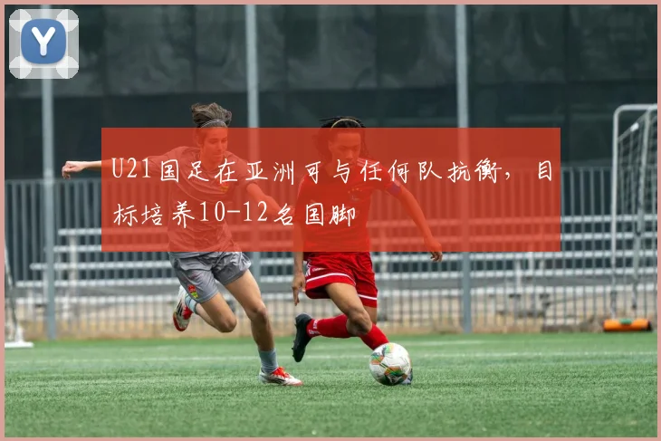 U21国足在亚洲可与任何队抗衡，目标培养10-12名国脚