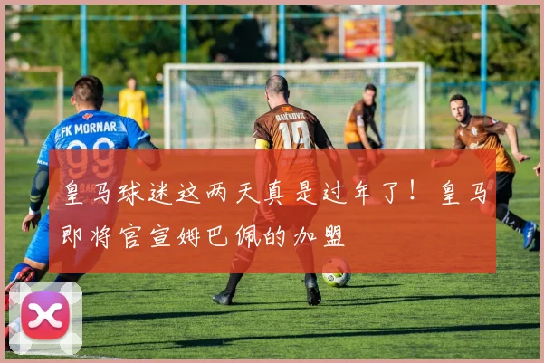 皇马球迷这两天真是过年了！皇马即将官宣姆巴佩的加盟