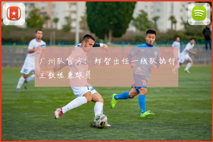 广州队官方：郑智出任一线队执行主教练兼球员