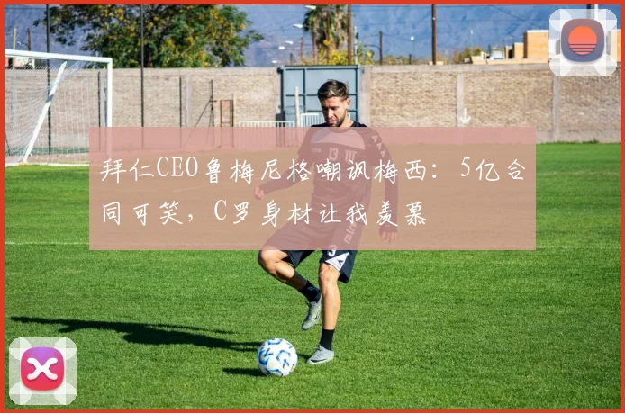 拜仁CEO鲁梅尼格嘲讽梅西：5亿合同可笑，C罗身材让我羡慕