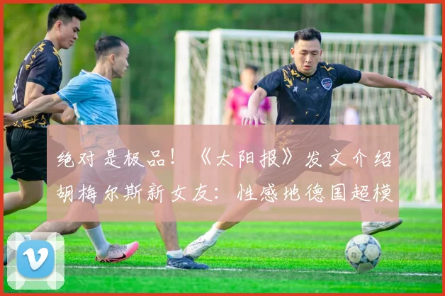 绝对是极品！《太阳报》发文介绍胡梅尔斯新女友：性感地德国超模