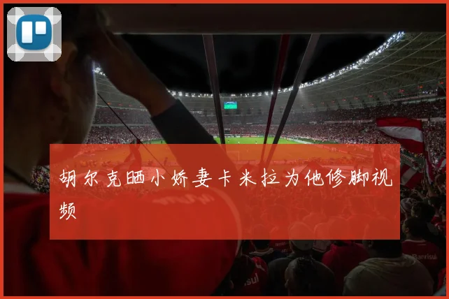 胡尔克晒小娇妻卡米拉为他修脚视频