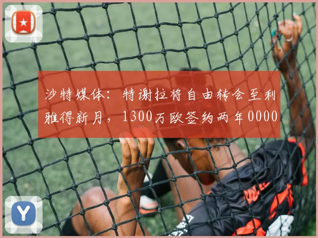 沙特媒体：特谢拉将自由转会至利雅得新月，1300万欧签约两年0000644
